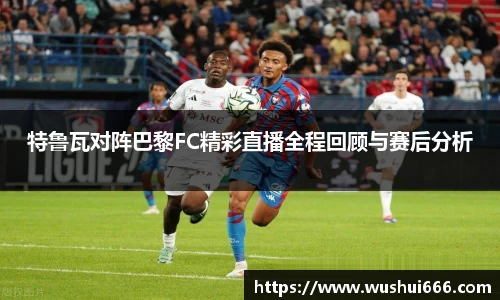 特鲁瓦对阵巴黎FC精彩直播全程回顾与赛后分析